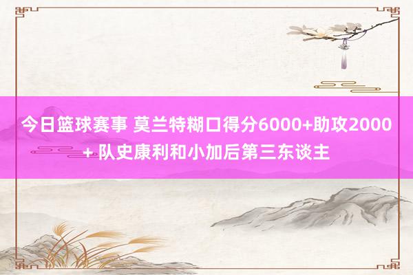 今日篮球赛事 莫兰特糊口得分6000+助攻2000+ 队史康利和小加后第三东谈主