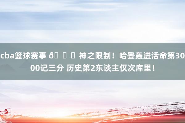 cba篮球赛事 😀神之限制！哈登轰进活命第3000记三分 历史第2东谈主仅次库里！