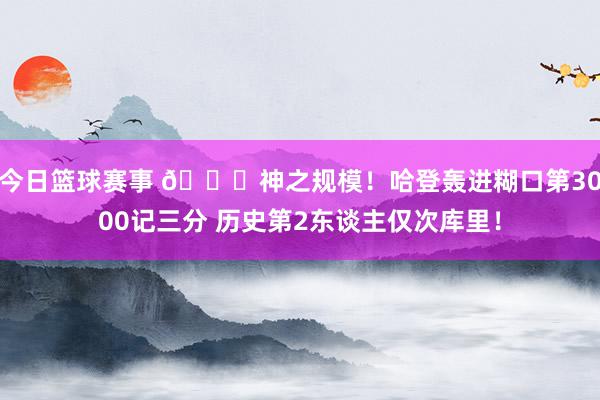 今日篮球赛事 😀神之规模！哈登轰进糊口第3000记三分 历史第2东谈主仅次库里！