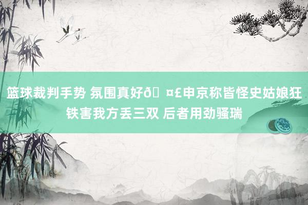 篮球裁判手势 氛围真好🤣申京称皆怪史姑娘狂铁害我方丢三双 后者用劲骚瑞