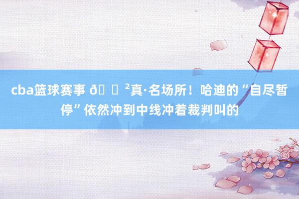 cba篮球赛事 😲真·名场所！哈迪的“自尽暂停”依然冲到中线冲着裁判叫的