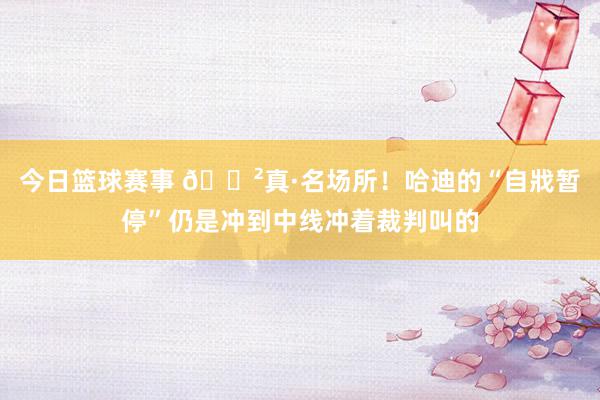 今日篮球赛事 😲真·名场所！哈迪的“自戕暂停”仍是冲到中线冲着裁判叫的