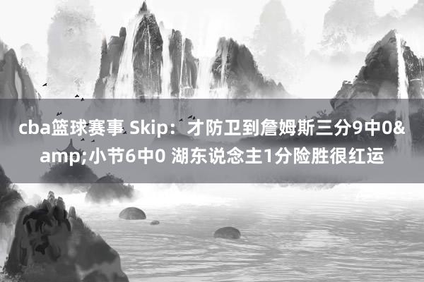 cba篮球赛事 Skip：才防卫到詹姆斯三分9中0&小节6中0 湖东说念主1分险胜很红运