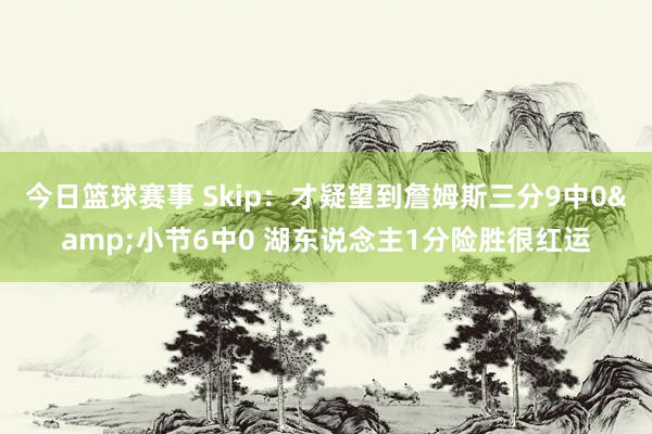 今日篮球赛事 Skip：才疑望到詹姆斯三分9中0&小节6中0 湖东说念主1分险胜很红运