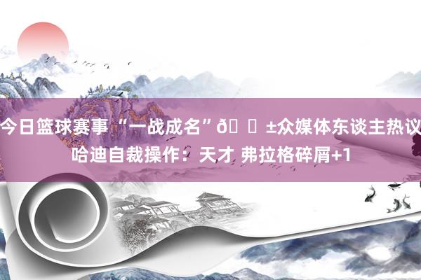 今日篮球赛事 “一战成名”😱众媒体东谈主热议哈迪自裁操作：天才 弗拉格碎屑+1