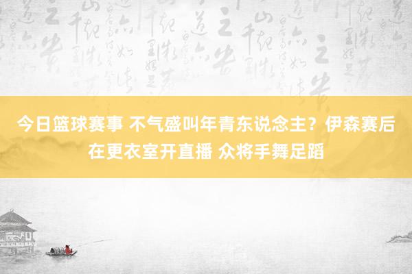 今日篮球赛事 不气盛叫年青东说念主？伊森赛后在更衣室开直播 众将手舞足蹈