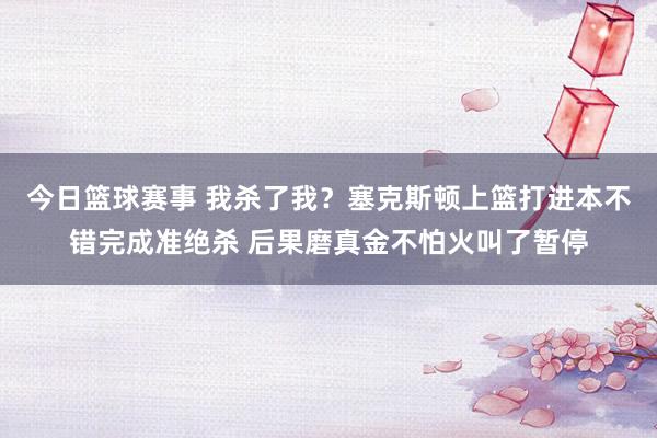 今日篮球赛事 我杀了我？塞克斯顿上篮打进本不错完成准绝杀 后果磨真金不怕火叫了暂停