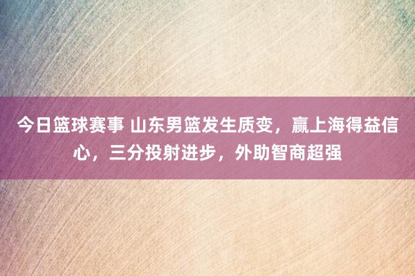 今日篮球赛事 山东男篮发生质变，赢上海得益信心，三分投射进步，外助智商超强