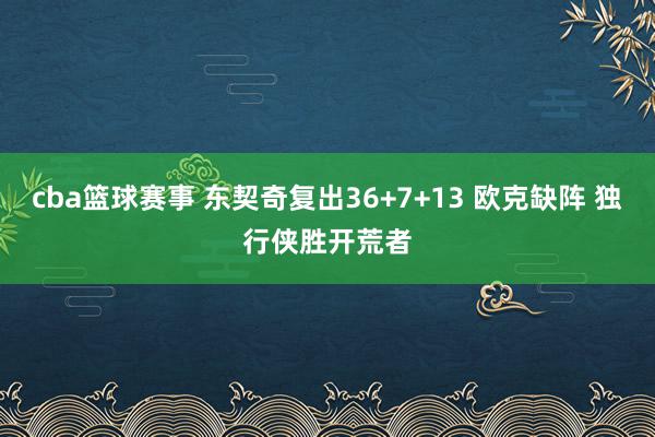 cba篮球赛事 东契奇复出36+7+13 欧克缺阵 独行侠胜开荒者