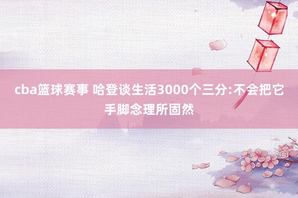 cba篮球赛事 哈登谈生活3000个三分:不会把它手脚念理所固然