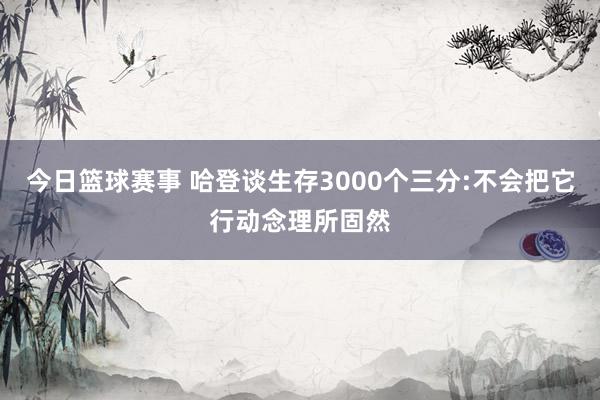 今日篮球赛事 哈登谈生存3000个三分:不会把它行动念理所固然