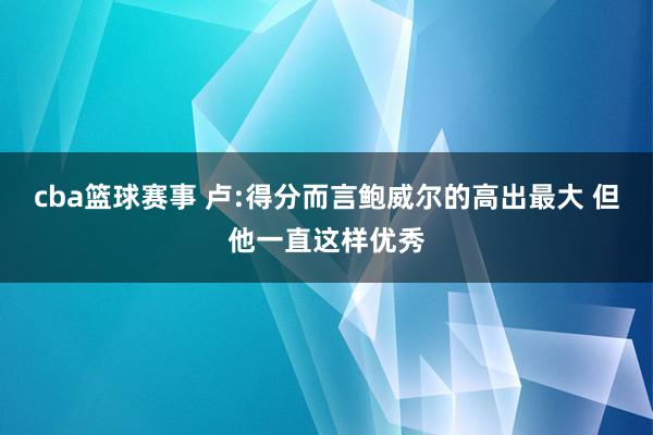 cba篮球赛事 卢:得分而言鲍威尔的高出最大 但他一直这样优秀