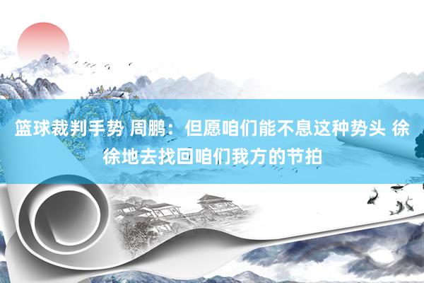 篮球裁判手势 周鹏：但愿咱们能不息这种势头 徐徐地去找回咱们我方的节拍