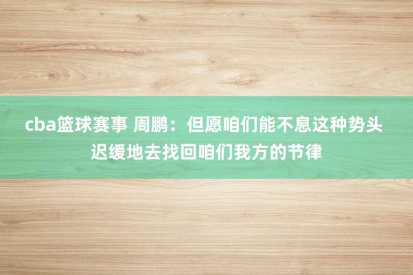 cba篮球赛事 周鹏：但愿咱们能不息这种势头 迟缓地去找回咱们我方的节律