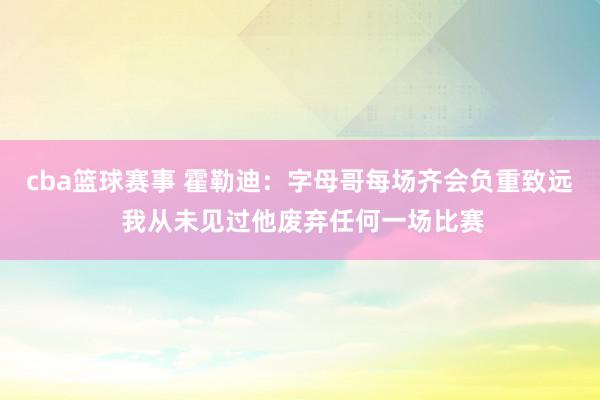 cba篮球赛事 霍勒迪：字母哥每场齐会负重致远 我从未见过他废弃任何一场比赛