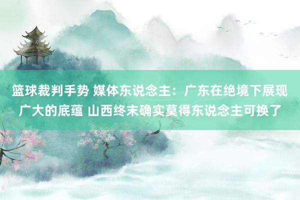 篮球裁判手势 媒体东说念主：广东在绝境下展现广大的底蕴 山西终末确实莫得东说念主可换了