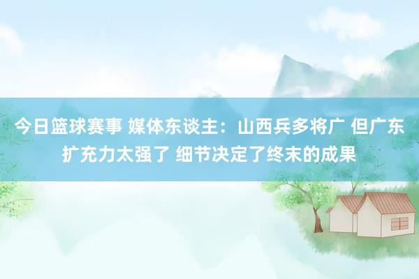 今日篮球赛事 媒体东谈主：山西兵多将广 但广东扩充力太强了 细节决定了终末的成果