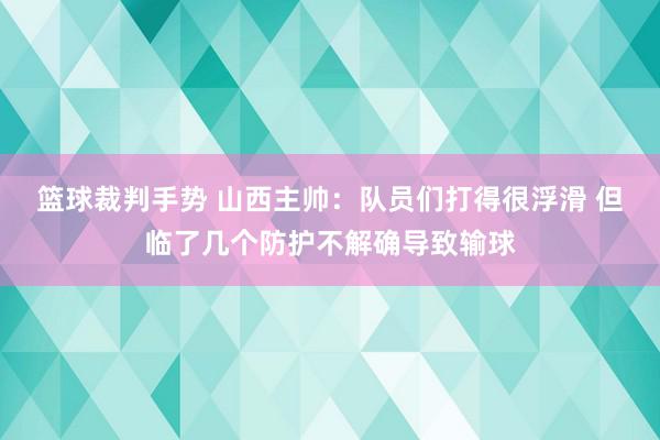 篮球裁判手势 山西主帅：队员们打得很浮滑 但临了几个防护不解确导致输球