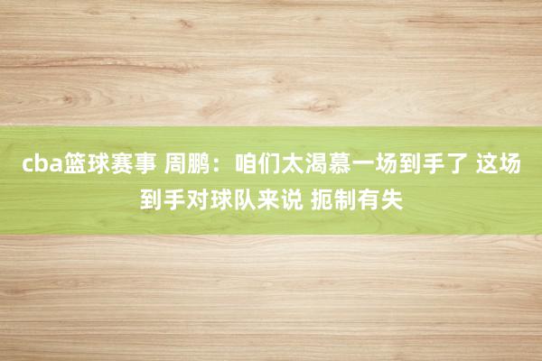 cba篮球赛事 周鹏：咱们太渴慕一场到手了 这场到手对球队来说 扼制有失