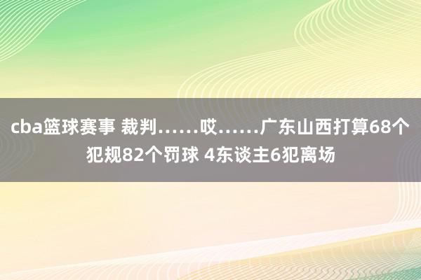 cba篮球赛事 裁判……哎……广东山西打算68个犯规82个罚球 4东谈主6犯离场