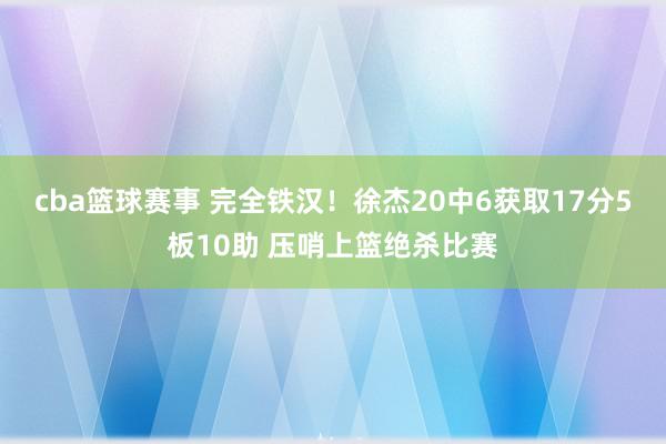 cba篮球赛事 完全铁汉！徐杰20中6获取17分5板10助 压哨上篮绝杀比赛