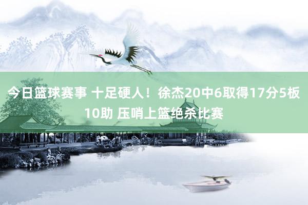 今日篮球赛事 十足硬人！徐杰20中6取得17分5板10助 压哨上篮绝杀比赛