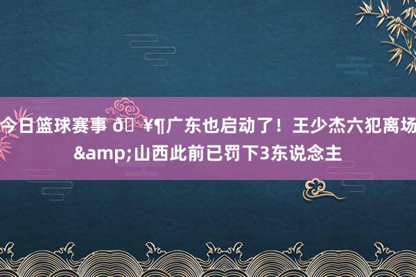 今日篮球赛事 🥶广东也启动了！王少杰六犯离场&山西此前已罚下3东说念主