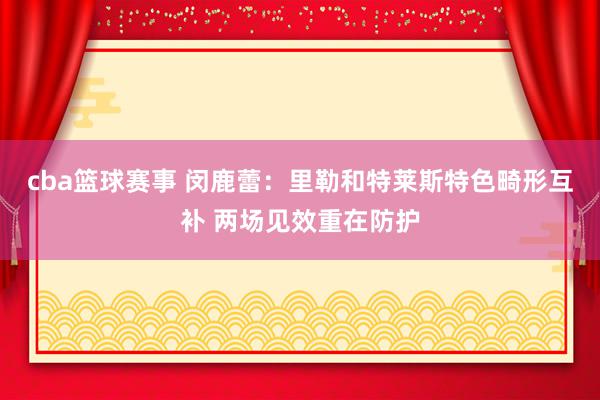 cba篮球赛事 闵鹿蕾：里勒和特莱斯特色畸形互补 两场见效重在防护