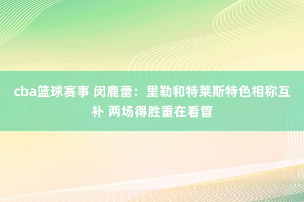 cba篮球赛事 闵鹿蕾：里勒和特莱斯特色相称互补 两场得胜重在看管