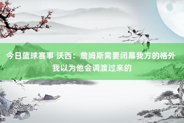 今日篮球赛事 沃西：詹姆斯需要闭幕我方的格外 我以为他会调渡过来的