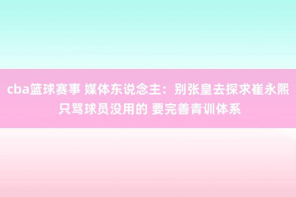 cba篮球赛事 媒体东说念主：别张皇去探求崔永熙 只骂球员没用的 要完善青训体系