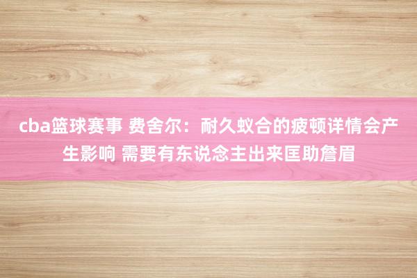 cba篮球赛事 费舍尔：耐久蚁合的疲顿详情会产生影响 需要有东说念主出来匡助詹眉