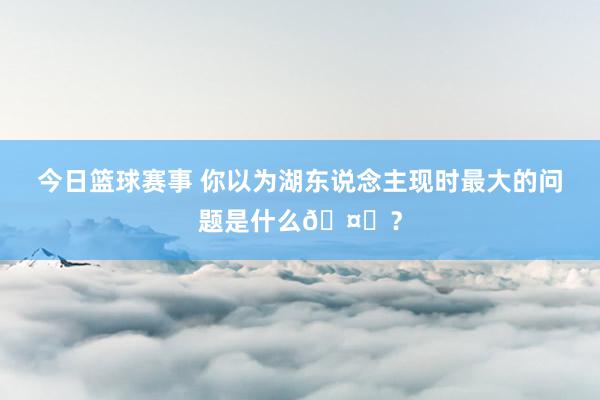 今日篮球赛事 你以为湖东说念主现时最大的问题是什么🤔？