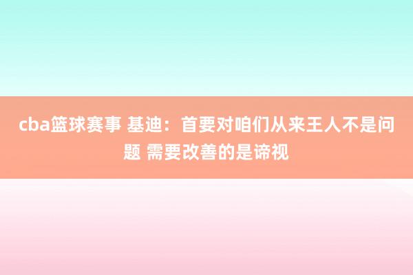 cba篮球赛事 基迪：首要对咱们从来王人不是问题 需要改善的是谛视