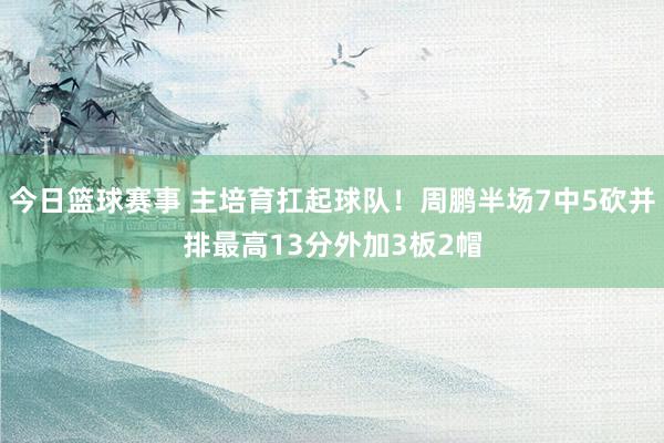 今日篮球赛事 主培育扛起球队！周鹏半场7中5砍并排最高13分外加3板2帽