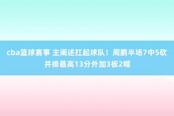 cba篮球赛事 主阐述扛起球队！周鹏半场7中5砍并排最高13分外加3板2帽