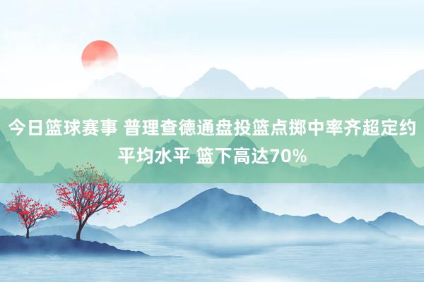 今日篮球赛事 普理查德通盘投篮点掷中率齐超定约平均水平 篮下高达70%