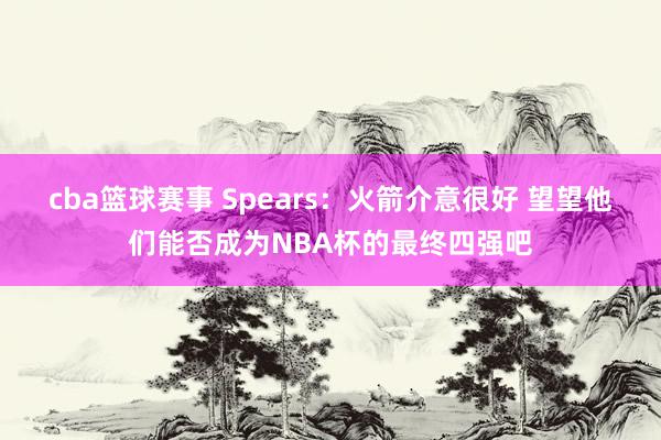 cba篮球赛事 Spears：火箭介意很好 望望他们能否成为NBA杯的最终四强吧