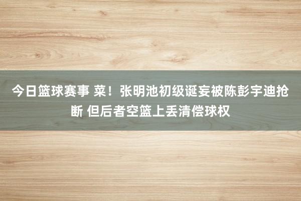 今日篮球赛事 菜！张明池初级诞妄被陈彭宇迪抢断 但后者空篮上丢清偿球权