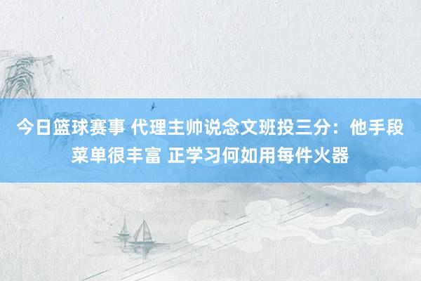 今日篮球赛事 代理主帅说念文班投三分：他手段菜单很丰富 正学习何如用每件火器