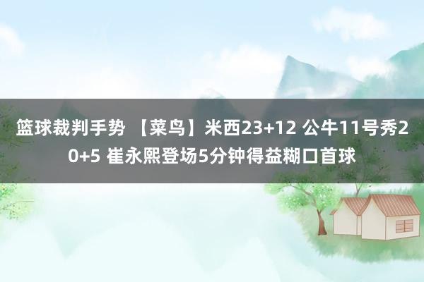 篮球裁判手势 【菜鸟】米西23+12 公牛11号秀20+5 崔永熙登场5分钟得益糊口首球