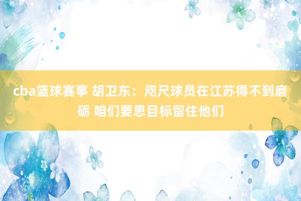 cba篮球赛事 胡卫东：咫尺球员在江苏得不到磨砺 咱们要思目标留住他们