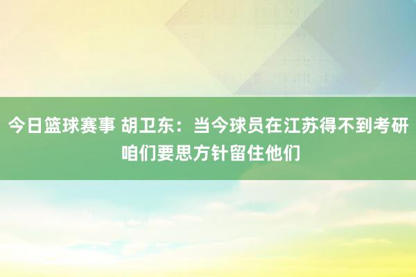 今日篮球赛事 胡卫东：当今球员在江苏得不到考研 咱们要思方针留住他们