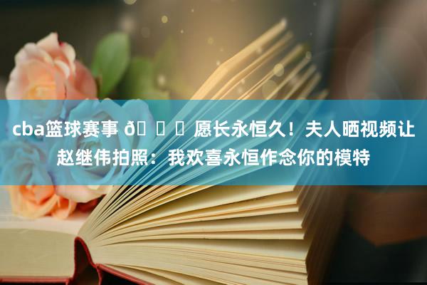 cba篮球赛事 😁愿长永恒久！夫人晒视频让赵继伟拍照：我欢喜永恒作念你的模特