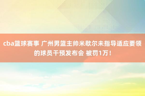 cba篮球赛事 广州男篮主帅米歇尔未指导适应要领的球员干预发布会 被罚1万！