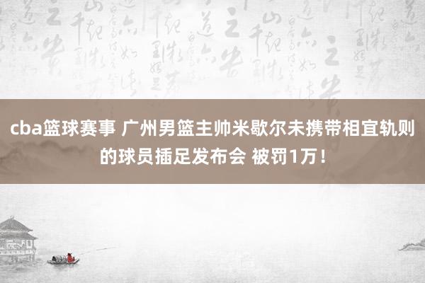 cba篮球赛事 广州男篮主帅米歇尔未携带相宜轨则的球员插足发布会 被罚1万！