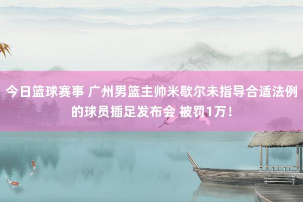 今日篮球赛事 广州男篮主帅米歇尔未指导合适法例的球员插足发布会 被罚1万！