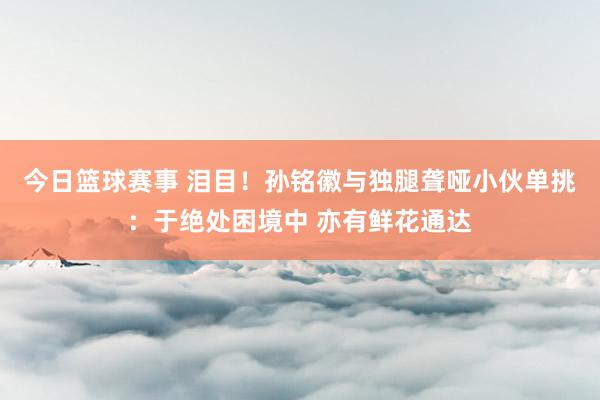 今日篮球赛事 泪目！孙铭徽与独腿聋哑小伙单挑：于绝处困境中 亦有鲜花通达