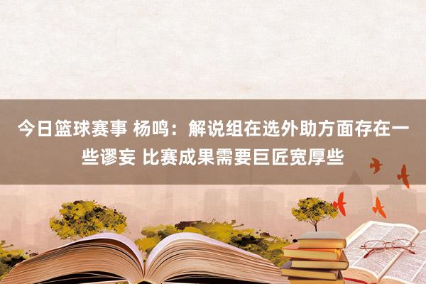 今日篮球赛事 杨鸣：解说组在选外助方面存在一些谬妄 比赛成果需要巨匠宽厚些