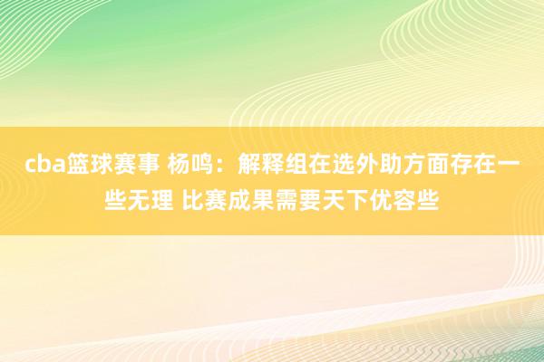 cba篮球赛事 杨鸣：解释组在选外助方面存在一些无理 比赛成果需要天下优容些